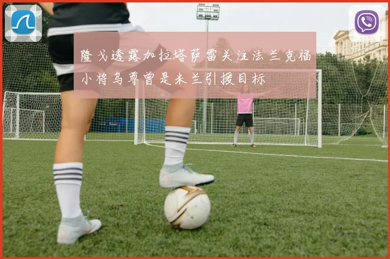 隆戈透露加拉塔萨雷关注法兰克福小将乌尊曾是米兰引援目标
