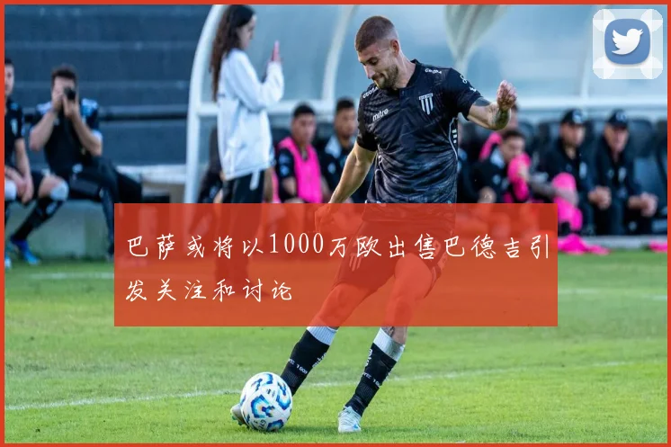 巴萨或将以1000万欧出售巴德吉引发关注和讨论