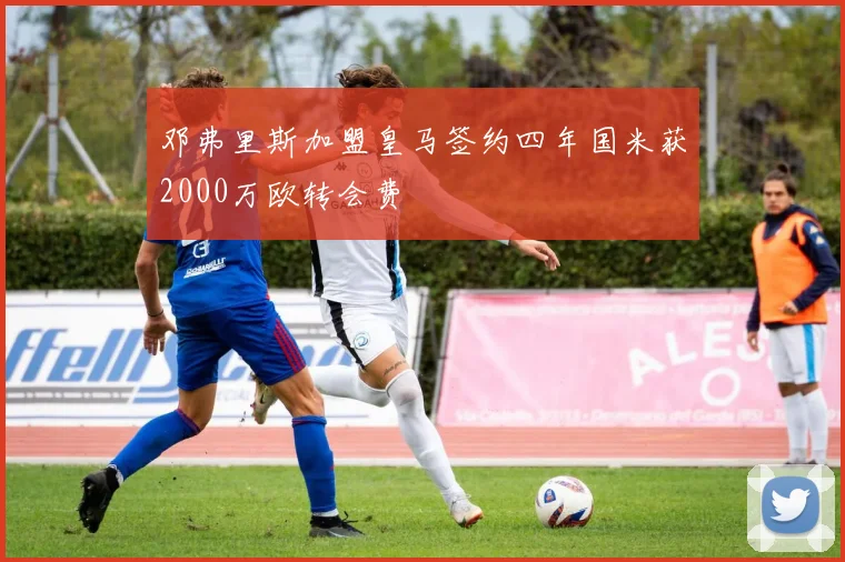 邓弗里斯加盟皇马签约四年国米获2000万欧转会费