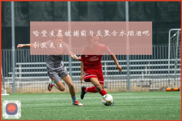 哈登凌晨被捕前与友聚会水烟酒吧引发关注