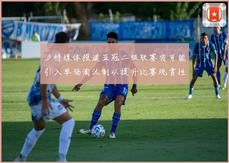 沙特媒体报道亚冠二级联赛将可能引入单场淘汰制以提升比赛观赏性