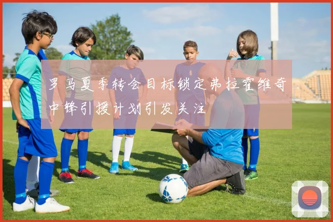 罗马夏季转会目标锁定弗拉霍维奇中锋引援计划引发关注
