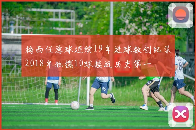 梅西任意球连续19年进球数创纪录2018年独揽10球接近历史第一