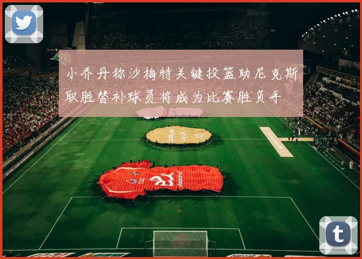 小乔丹称沙梅特关键投篮助尼克斯取胜替补球员将成为比赛胜负手