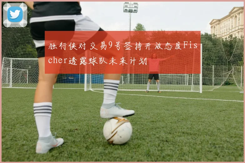 独行侠对交易9号签持开放态度Fischer透露球队未来计划