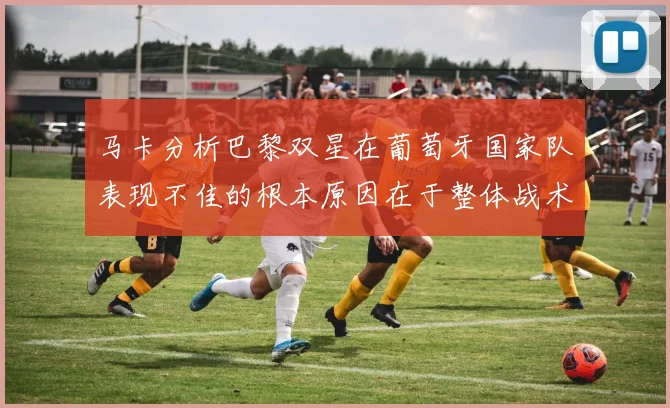 马卡分析巴黎双星在葡萄牙国家队表现不佳的根本原因在于整体战术体系问题