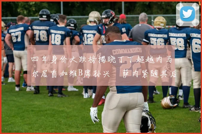 四年身价大跌榜揭晓丁丁超越内马尔居首加维B席孙兴慜萨内紧随其后