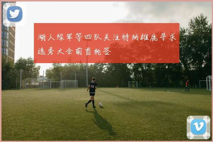 湖人绿军等四队关注特纳雄鹿寻求选秀大会前首轮签