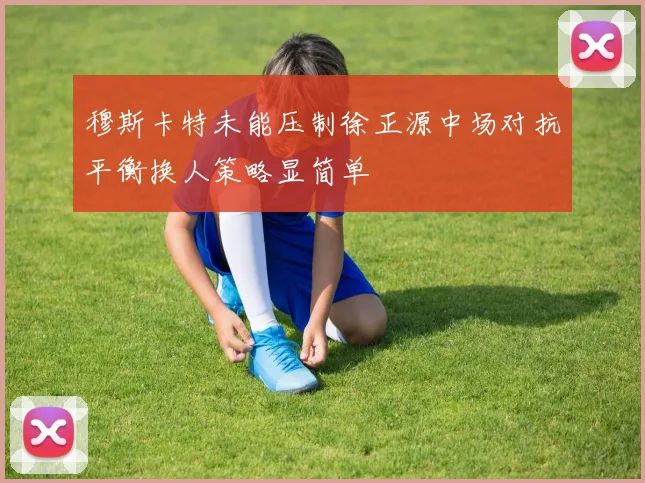 穆斯卡特未能压制徐正源中场对抗平衡换人策略显简单