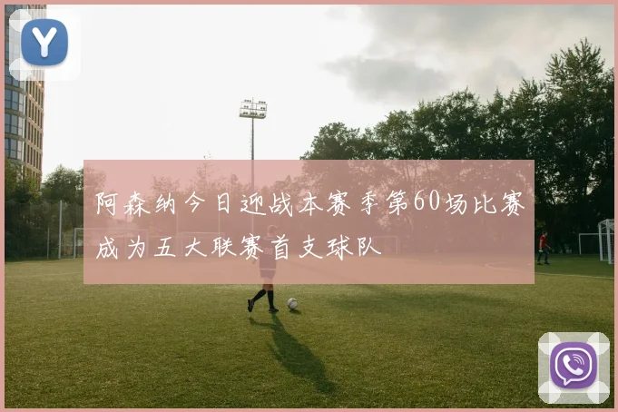 阿森纳今日迎战本赛季第60场比赛成为五大联赛首支球队
