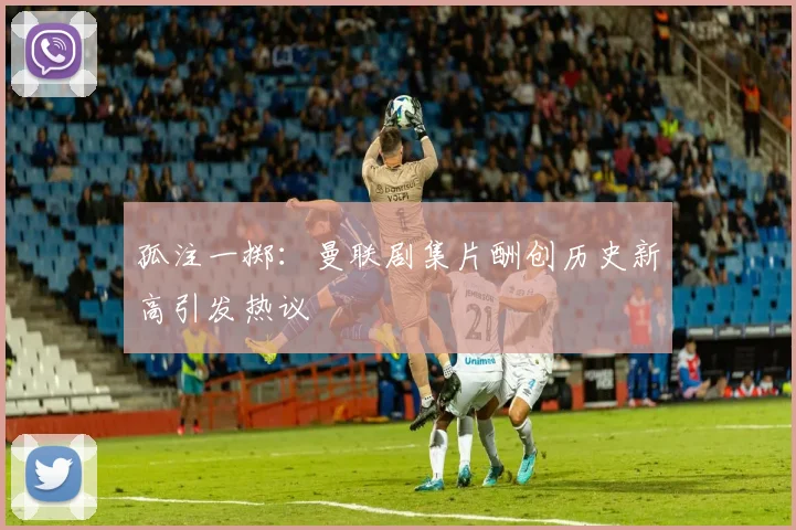 孤注一掷：曼联剧集片酬创历史新高引发热议
