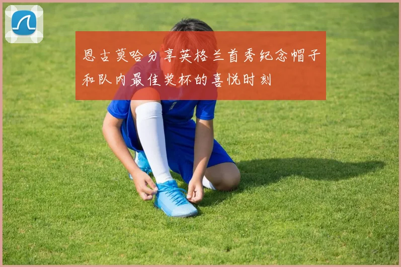 恩古莫哈分享英格兰首秀纪念帽子和队内最佳奖杯的喜悦时刻
