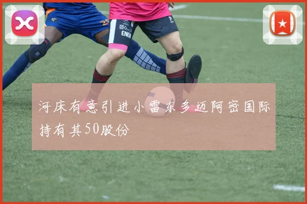 河床有意引进小雷东多迈阿密国际持有其50股份