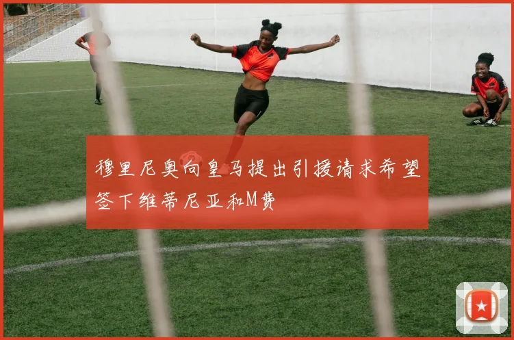 穆里尼奥向皇马提出引援请求希望签下维蒂尼亚和M费