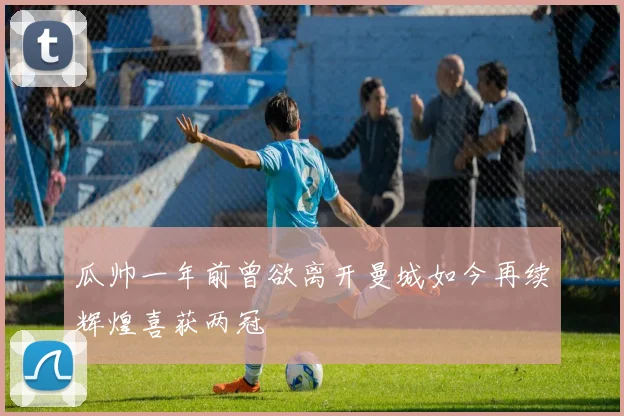 瓜帅一年前曾欲离开曼城如今再续辉煌喜获两冠