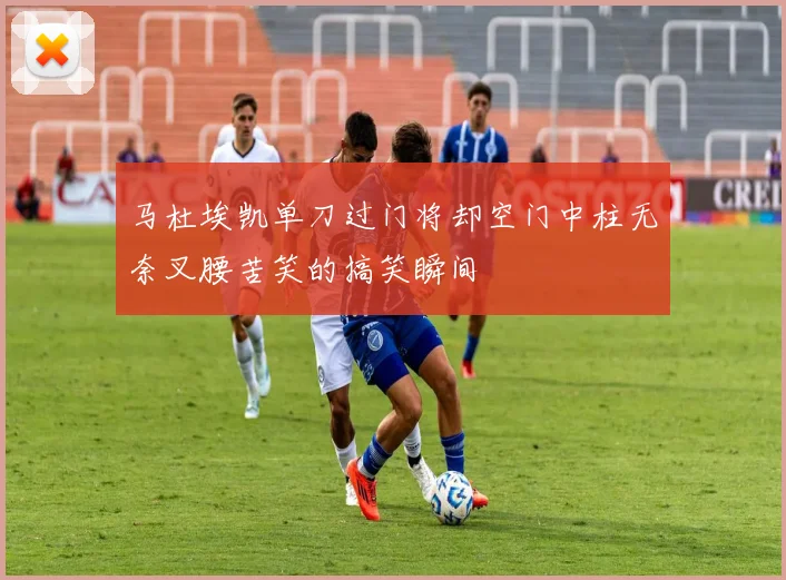 马杜埃凯单刀过门将却空门中柱无奈叉腰苦笑的搞笑瞬间