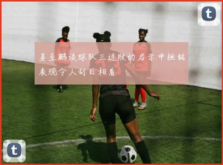 姜至鹏谈球队三连败的启示申桓铭表现令人刮目相看