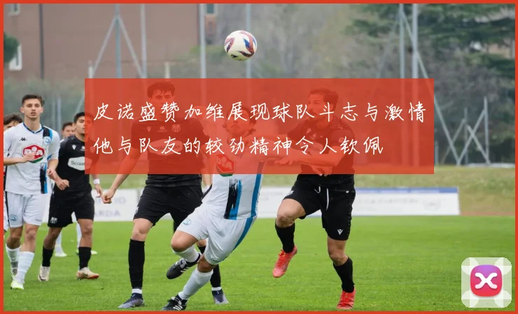 皮诺盛赞加维展现球队斗志与激情他与队友的较劲精神令人钦佩