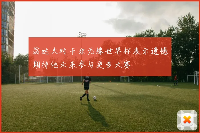 翁达夫对卡尔无缘世界杯表示遗憾期待他未来参与更多大赛