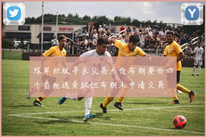 绿军积极寻求交易杰伦布朗要价四个首轮选秀权但布朗未申请交易