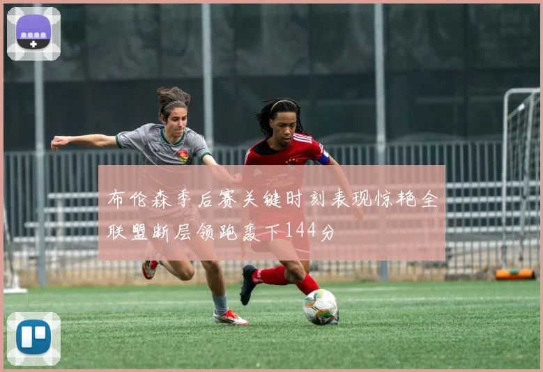 布伦森季后赛关键时刻表现惊艳全联盟断层领跑轰下144分