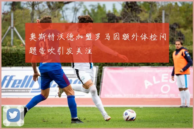 奥斯特沃德加盟罗马因额外体检问题告吹引发关注