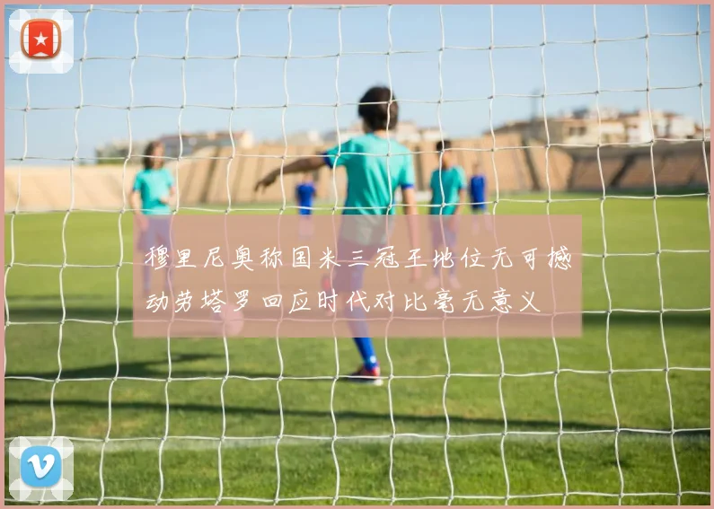 穆里尼奥称国米三冠王地位无可撼动劳塔罗回应时代对比毫无意义
