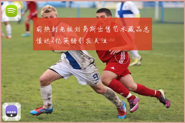 前热刺老板刘易斯出售艺术藏品总值达2亿英镑引发关注