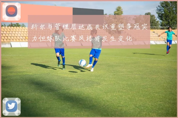 科尔与管理层达成共识重塑争冠实力但球队比赛风格将发生变化