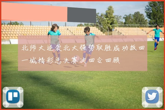 北师大逆袭北大强势取胜成功扳回一城精彩总决赛次回合回顾