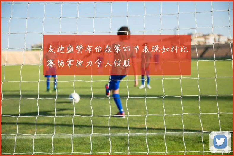 麦迪盛赞布伦森第四节表现如科比赛场掌控力令人信服