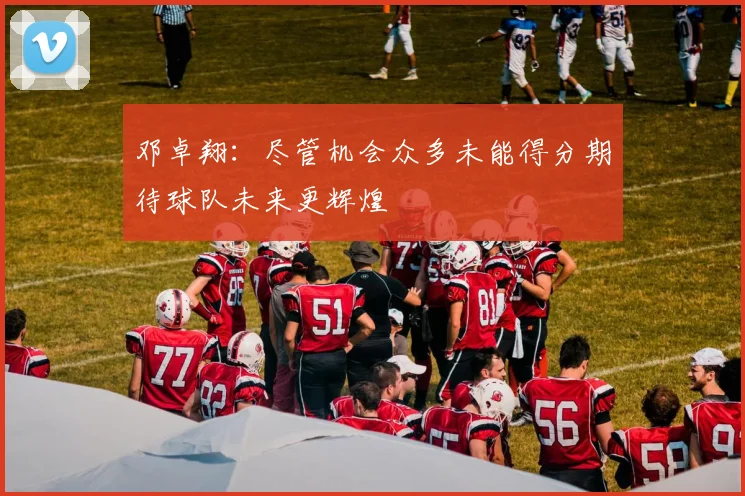 邓卓翔：尽管机会众多未能得分期待球队未来更辉煌