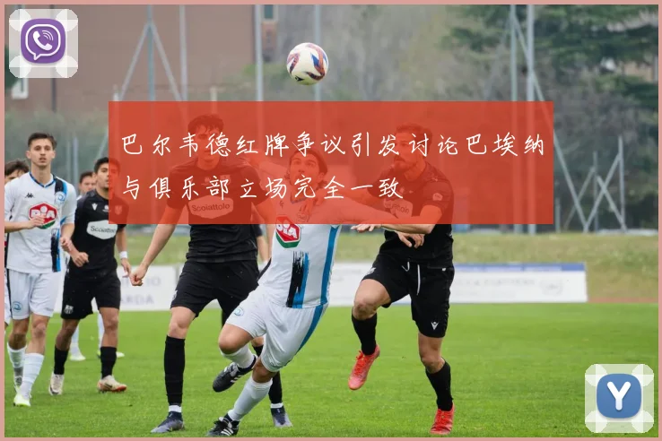 巴尔韦德红牌争议引发讨论巴埃纳与俱乐部立场完全一致