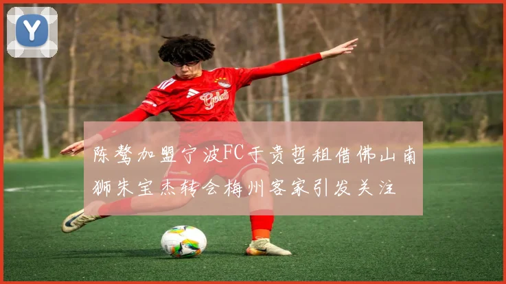 陈骜加盟宁波FC于贵哲租借佛山南狮朱宝杰转会梅州客家引发关注