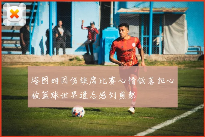 塔图姆因伤缺席比赛心情低落担心被篮球世界遗忘感到煎熬
